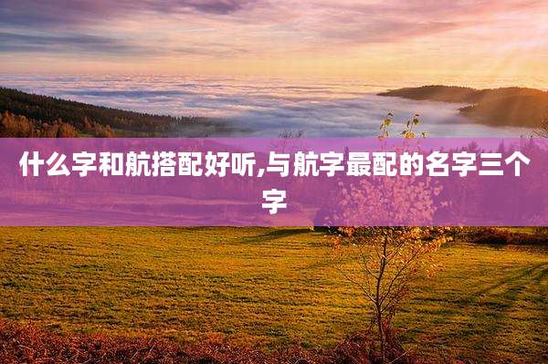 什么字和航搭配好听,与航字最配的名字三个字