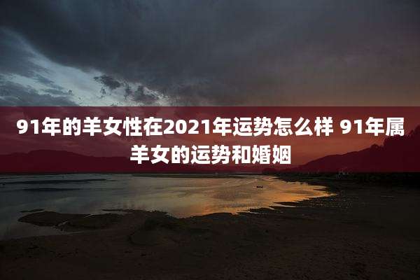 91年的羊女性在2021年运势怎么样 91年属羊女的运势和婚姻