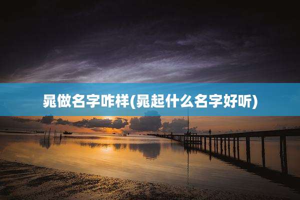 晁做名字咋样(晁起什么名字好听)