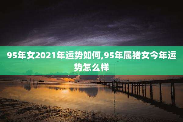 95年女2021年运势如何,95年属猪女今年运势怎么样