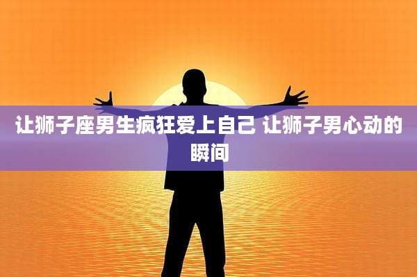 让狮子座男生疯狂爱上自己 让狮子男心动的瞬间