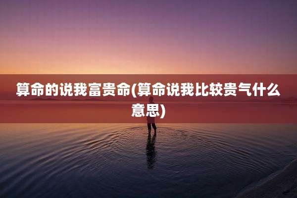 算命的说我富贵命(算命说我比较贵气什么意思)