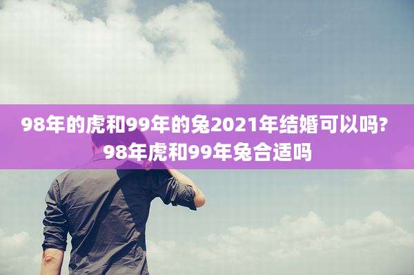 98年的虎和99年的兔2021年结婚可以吗? 98年虎和99年兔合适吗