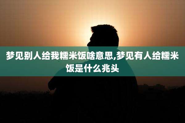 梦见别人给我糯米饭啥意思,梦见有人给糯米饭是什么兆头