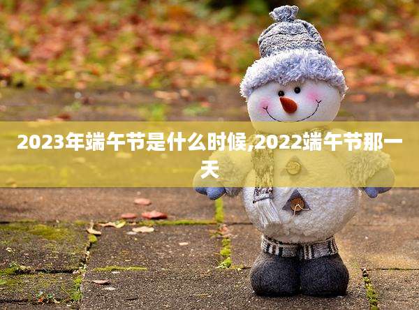 2023年端午节是什么时候,2022端午节那一天