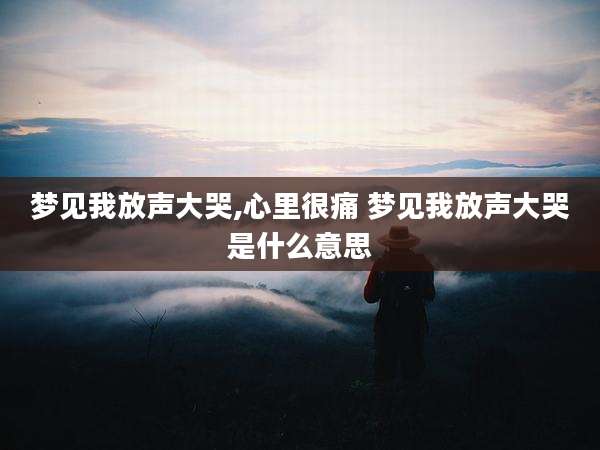 梦见我放声大哭,心里很痛 梦见我放声大哭是什么意思