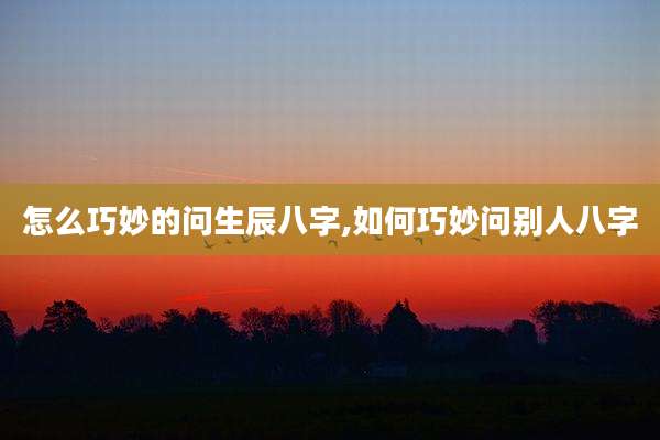 怎么巧妙的问生辰八字,如何巧妙问别人八字