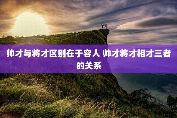帅才与将才区别在于容人 帅才将才相才三者的关系