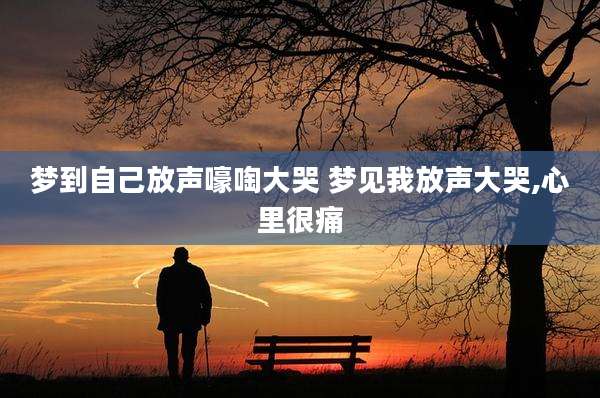 梦到自己放声嚎啕大哭 梦见我放声大哭,心里很痛