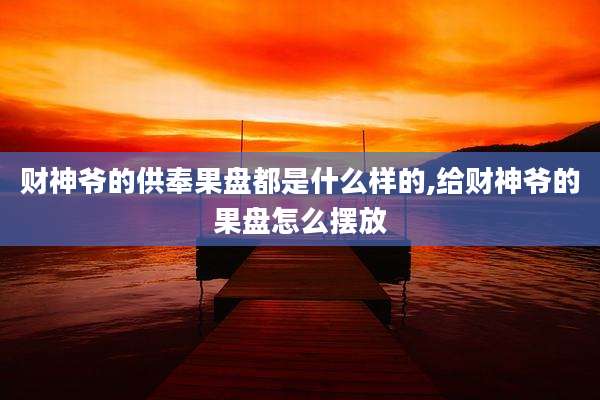 财神爷的供奉果盘都是什么样的,给财神爷的果盘怎么摆放