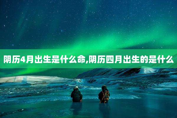 阴历4月出生是什么命,阴历四月出生的是什么