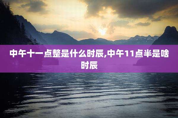 中午十一点整是什么时辰,中午11点半是啥时辰