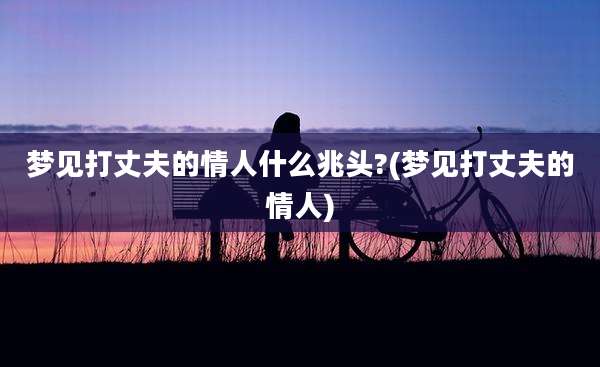 梦见打丈夫的情人什么兆头?(梦见打丈夫的情人)