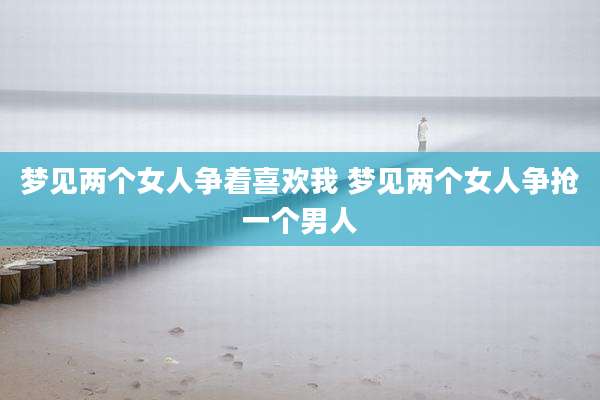 梦见两个女人争着喜欢我 梦见两个女人争抢一个男人