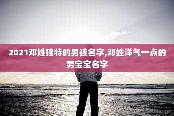 2021邓姓独特的男孩名字,邓姓洋气一点的男宝宝名字