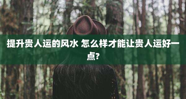 提升贵人运的风水 怎么样才能让贵人运好一点?