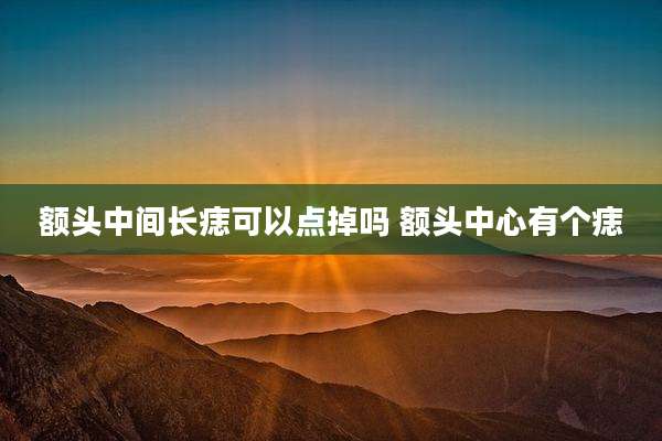 额头中间长痣可以点掉吗 额头中心有个痣