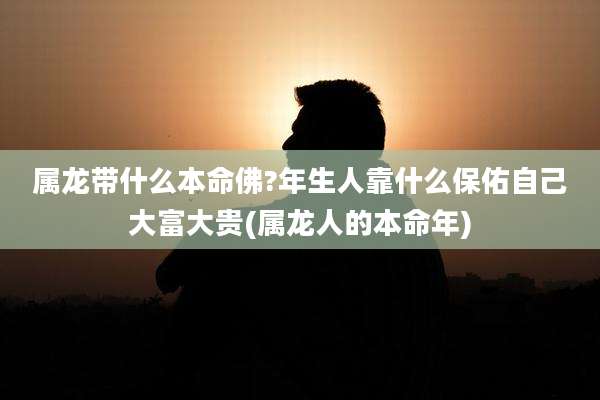 属龙带什么本命佛?年生人靠什么保佑自己大富大贵(属龙人的本命年)