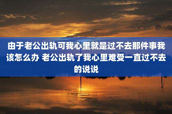 由于老公出轨可我心里就是过不去那件事我该怎么办 老公出轨了我心里难受一直过不去的说说