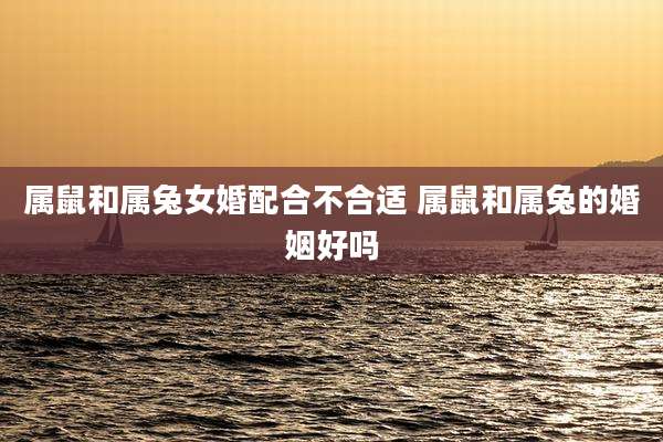 属鼠和属兔女婚配合不合适 属鼠和属兔的婚姻好吗