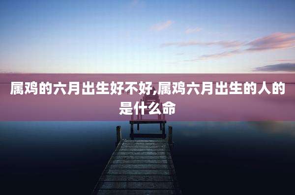 属鸡的六月出生好不好,属鸡六月出生的人的是什么命