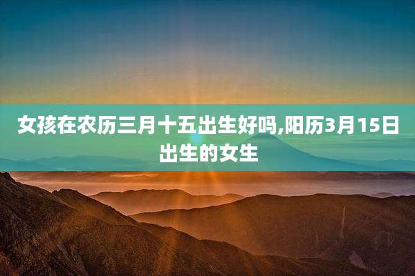 女孩在农历三月十五出生好吗,阳历3月15日出生的女生