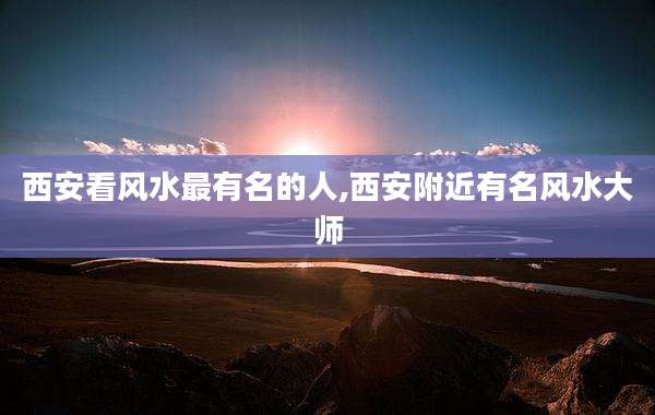 西安看风水最有名的人,西安附近有名风水大师