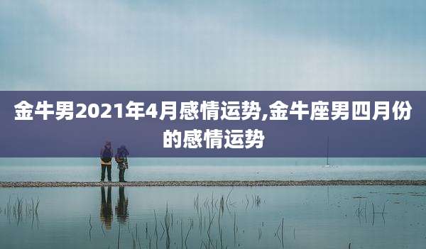 金牛男2021年4月感情运势,金牛座男四月份的感情运势