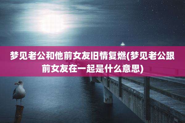 梦见老公和他前女友旧情复燃(梦见老公跟前女友在一起是什么意思)