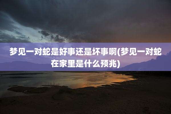 梦见一对蛇是好事还是坏事啊(梦见一对蛇在家里是什么预兆)