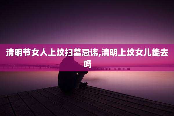 清明节女人上坟扫墓忌讳,清明上坟女儿能去吗