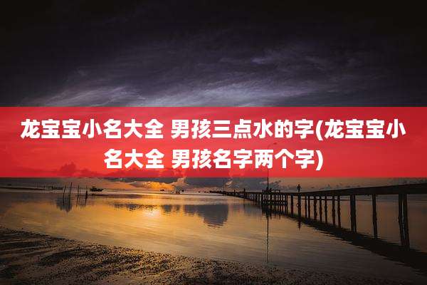 龙宝宝小名大全 男孩三点水的字(龙宝宝小名大全 男孩名字两个字)