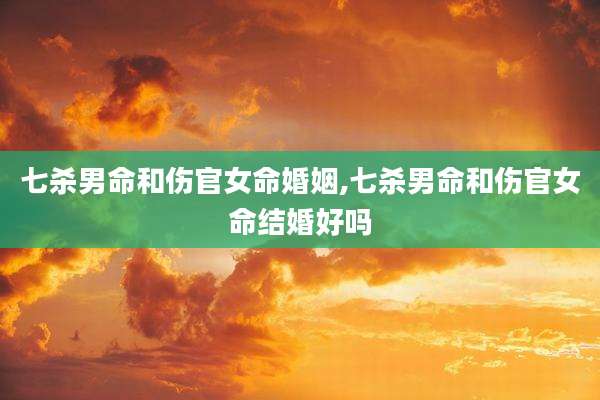 七杀男命和伤官女命婚姻,七杀男命和伤官女命结婚好吗