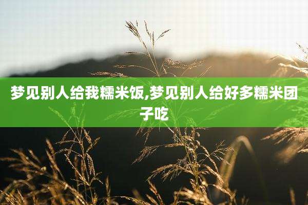 梦见别人给我糯米饭,梦见别人给好多糯米团子吃