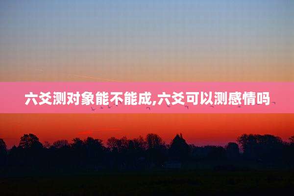 六爻测对象能不能成,六爻可以测感情吗