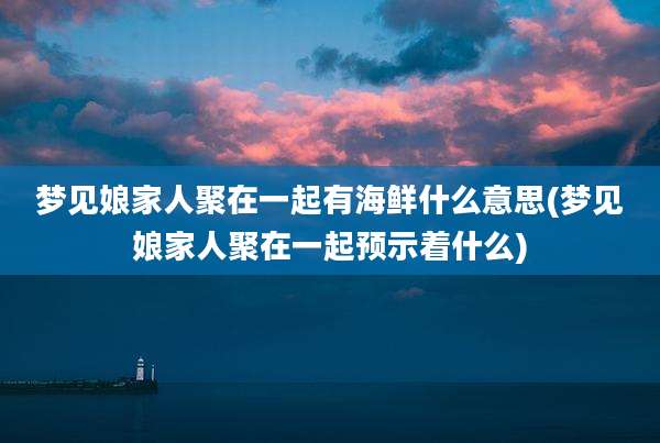 梦见娘家人聚在一起有海鲜什么意思(梦见娘家人聚在一起预示着什么)