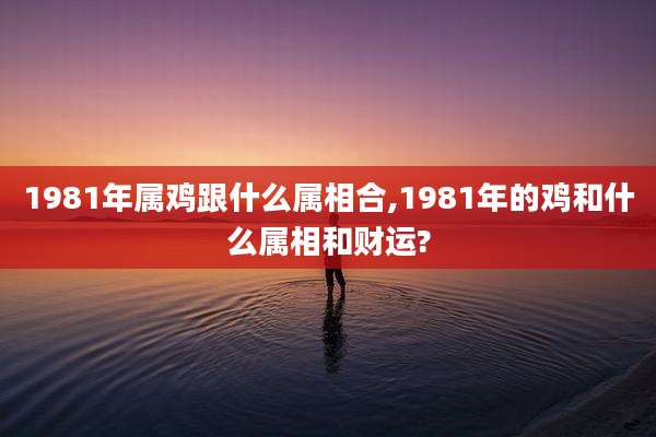 1981年属鸡跟什么属相合,1981年的鸡和什么属相和财运?