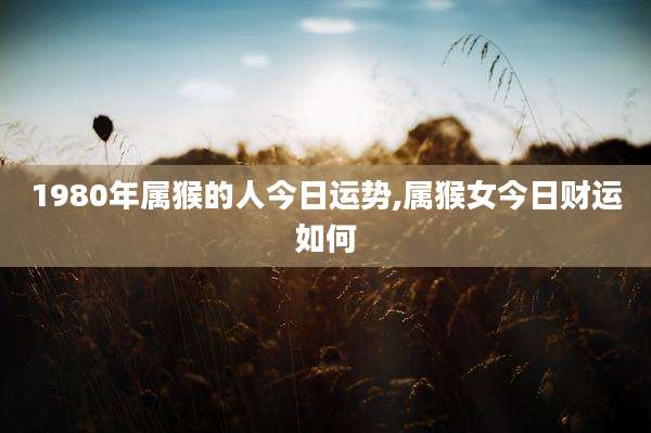 1980年属猴的人今日运势,属猴女今日财运如何