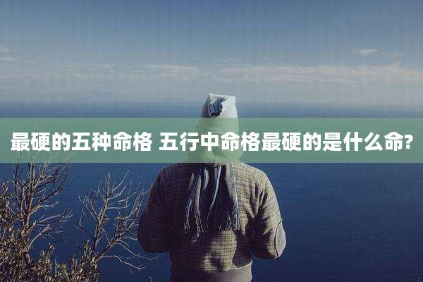 最硬的五种命格 五行中命格最硬的是什么命?