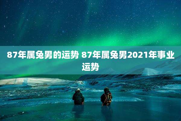 87年属兔男的运势 87年属兔男2021年事业运势