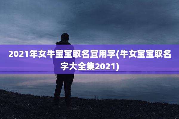 2021年女牛宝宝取名宜用字(牛女宝宝取名字大全集2021)