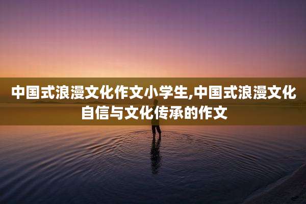 中国式浪漫文化作文小学生,中国式浪漫文化自信与文化传承的作文