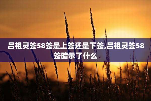 吕祖灵签58签是上签还是下签,吕祖灵签58签暗示了什么