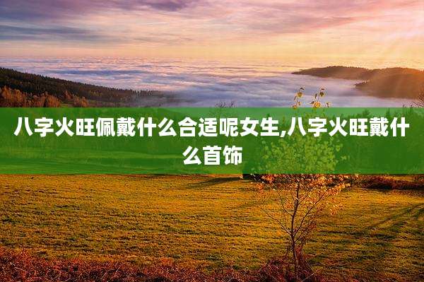 八字火旺佩戴什么合适呢女生,八字火旺戴什么首饰