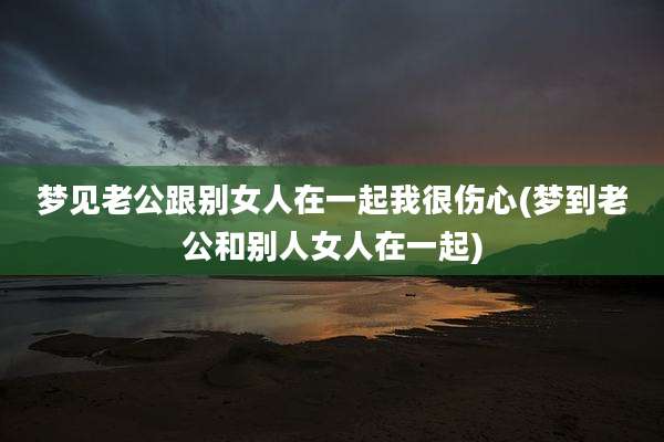 梦见老公跟别女人在一起我很伤心(梦到老公和别人女人在一起)