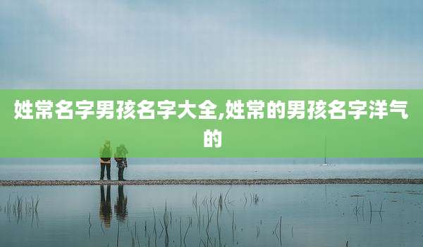 姓常名字男孩名字大全,姓常的男孩名字洋气的