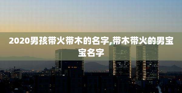 2020男孩带火带木的名字,带木带火的男宝宝名字