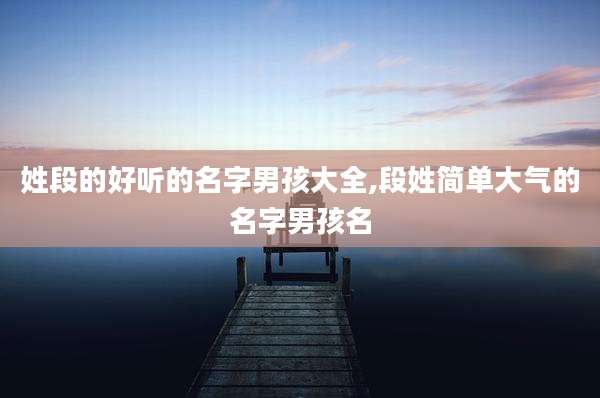 姓段的好听的名字男孩大全,段姓简单大气的名字男孩名