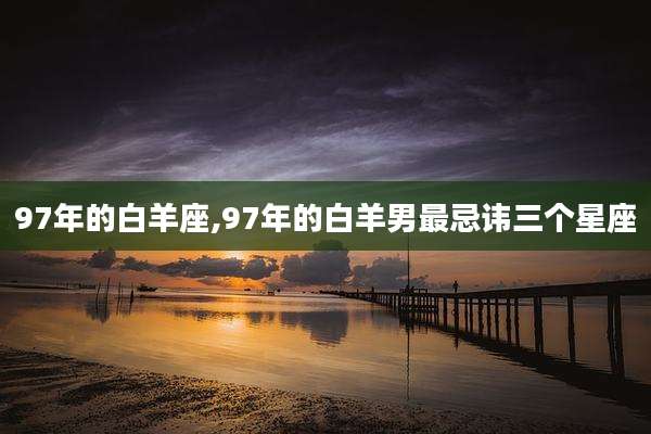 97年的白羊座,97年的白羊男最忌讳三个星座