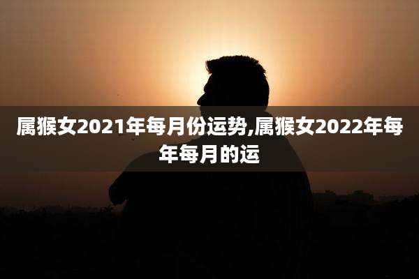 属猴女2021年每月份运势,属猴女2022年每年每月的运